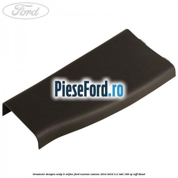 Ornament dreapta stalp B mijloc Ford Tourneo Custom 2014-2018 2.2 TDCi 155 cp CVFF diesel