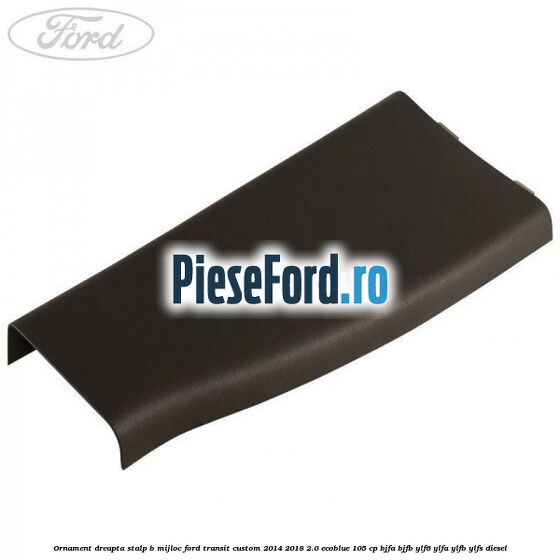 Ornament dreapta stalp B mijloc Ford Transit Custom 2014-2018 2.0 EcoBlue 105 cp BJFA, BJFB, YLF6, YLFA, YLFB, YLFS diesel