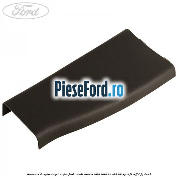 Ornament dreapta stalp B mijloc Ford Transit Custom 2014-2018 2.2 TDCi 100 cp DRF4, DRFF, DRFG diesel