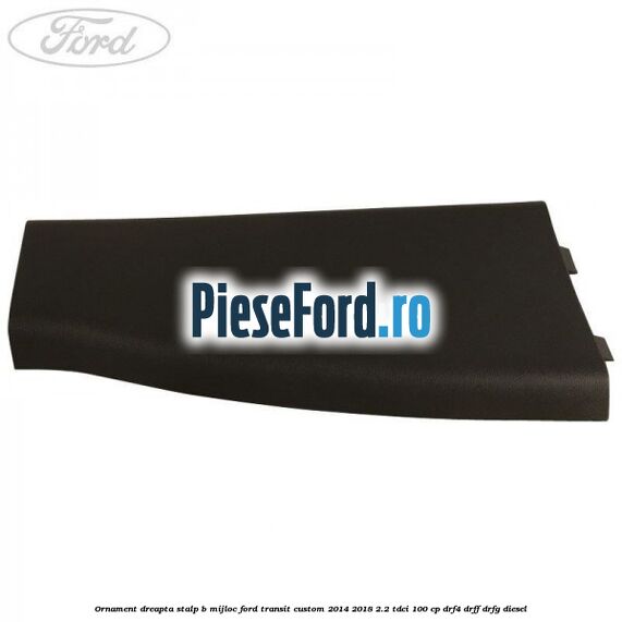 Ornament dreapta stalp B mijloc Ford Transit Custom 2014-2018 2.2 TDCi 100 cp DRF4, DRFF, DRFG diesel