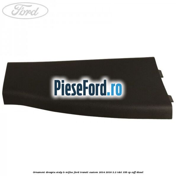 Ornament dreapta stalp B mijloc Ford Transit Custom 2014-2018 2.2 TDCi 155 cp CVFF diesel