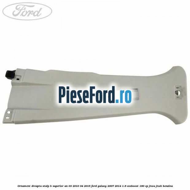 Ornament dreapta stalp B superior an 03/2010-04/2015 Ford Galaxy 2007-2014 1.6 EcoBoost 160 cp JTWA, JTWB benzina