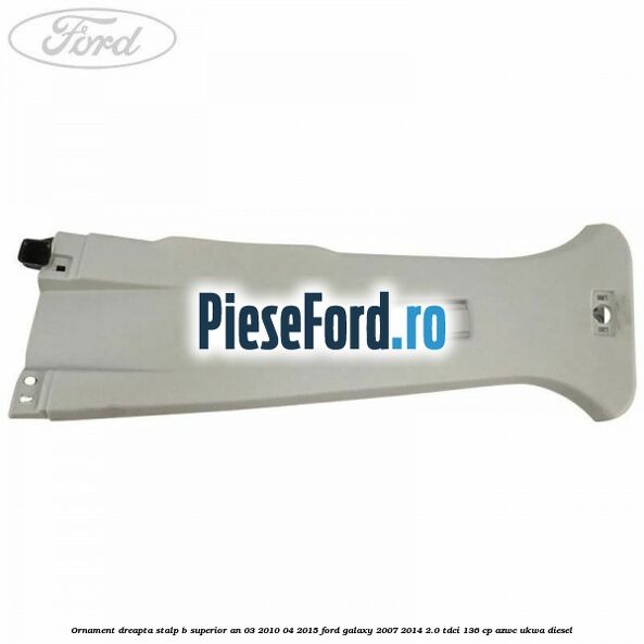 Ornament dreapta stalp B superior an 03/2010-04/2015 Ford Galaxy 2007-2014 2.0 TDCi 136 cp AZWC, UKWA diesel