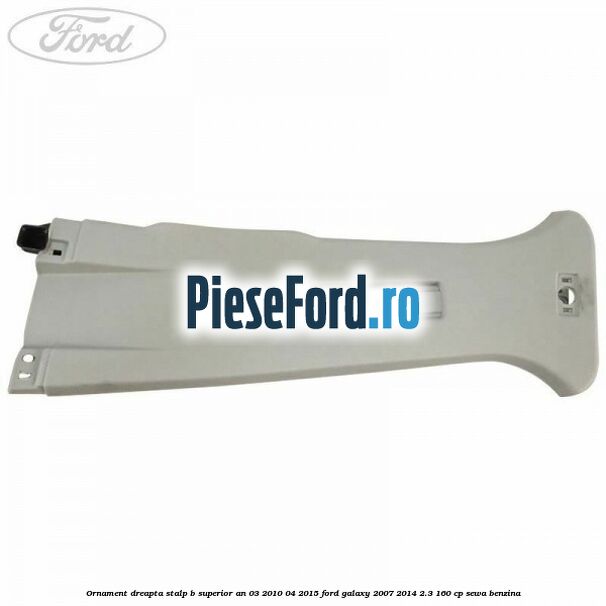 Ornament dreapta stalp B superior an 03/2010-04/2015 Ford Galaxy 2007-2014 2.3 160 cp SEWA benzina