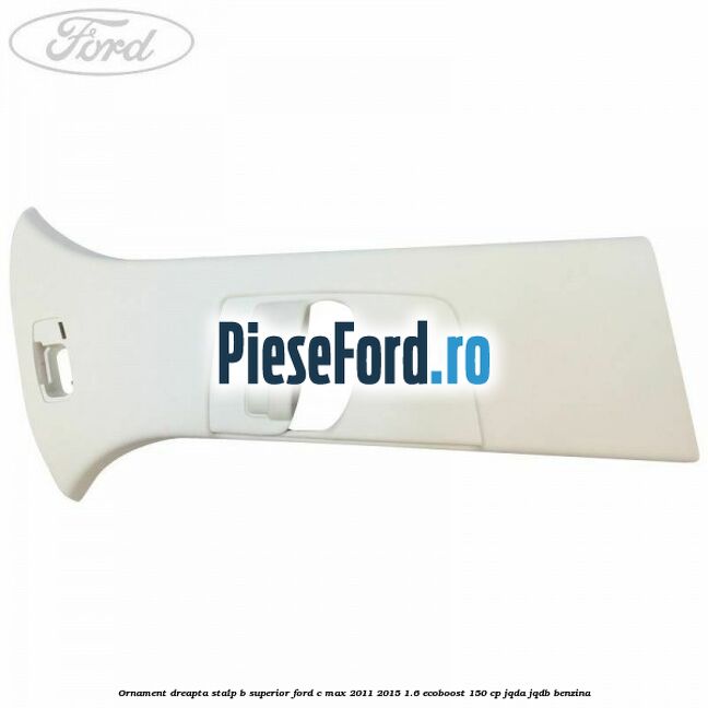 Ornament dreapta stalp B superior Ford C-Max 2011-2015 1.6 EcoBoost 150 cp JQDA, JQDB benzina