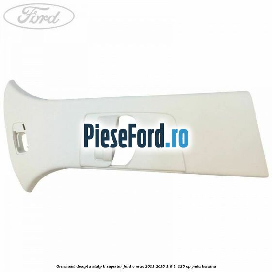 Ornament dreapta stalp B superior Ford C-Max 2011-2015 1.6 Ti 125 cp PNDA benzina