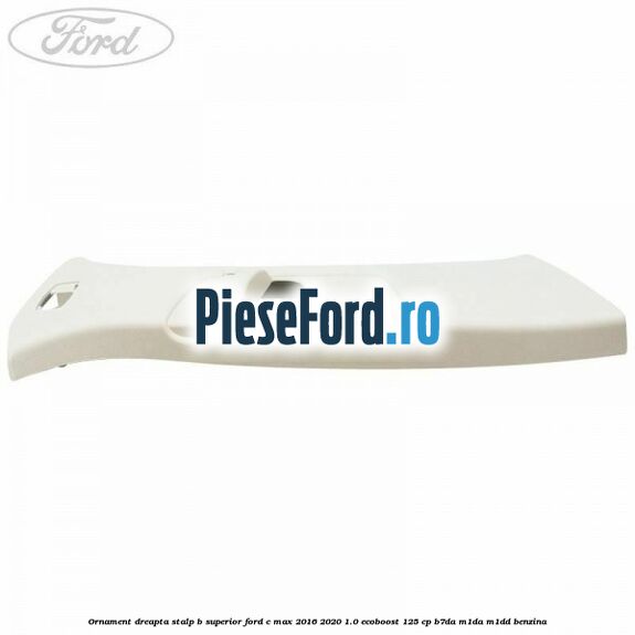Ornament dreapta stalp B superior Ford C-Max 2016-2020 1.0 EcoBoost 125 cp Ornament dreapta stalp B superior Ford C-Max 2016-2020 1.0 EcoBoost 125 cp B7DA, M1DA, M1DD benzina