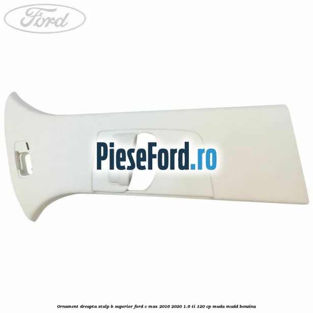Ornament dreapta stalp B superior Ford C-Max 2016-2020 1.6 Ti 120 cp MUDA, MUDD benzina