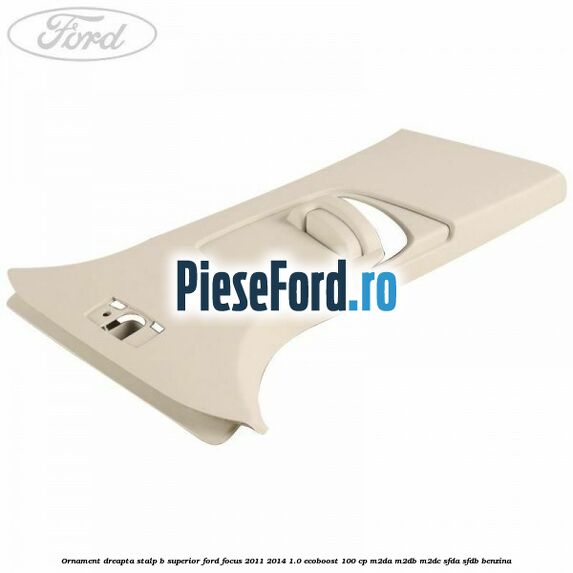 Ornament dreapta stalp B superior Ford Focus 2011-2014 1.0 EcoBoost 100 cp M2DA, M2DB, M2DC, SFDA, SFDB benzina