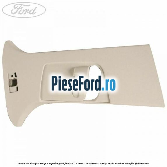 Ornament dreapta stalp B superior Ford Focus 2011-2014 1.0 EcoBoost 100 cp M2DA, M2DB, M2DC, SFDA, SFDB benzina
