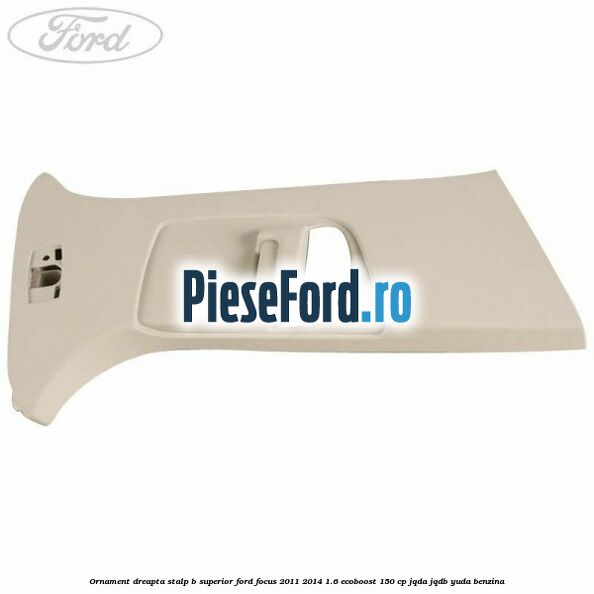 Ornament dreapta stalp B superior Ford Focus 2011-2014 1.6 EcoBoost 150 cp JQDA, JQDB, YUDA benzina