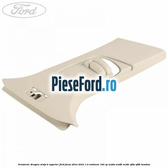 Ornament dreapta stalp B superior Ford Focus 2014-2018 1.0 EcoBoost 100 cp M2DA, M2DB, M2DC, SFDA, SFDB benzina