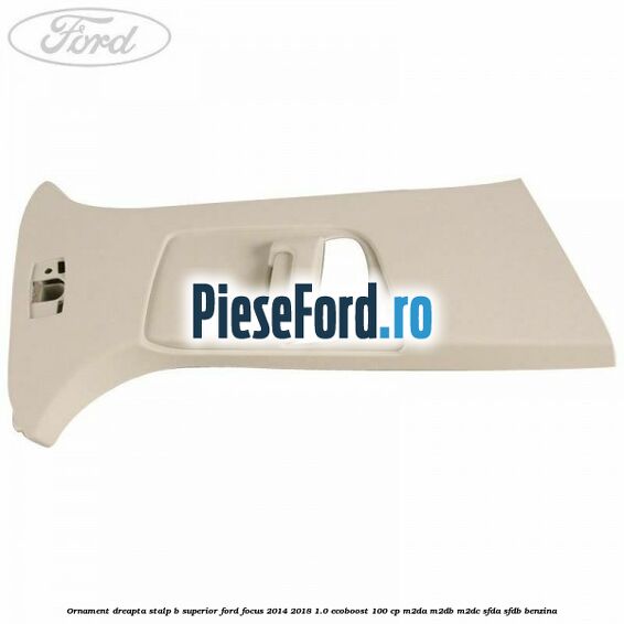 Ornament dreapta stalp B superior Ford Focus 2014-2018 1.0 EcoBoost 100 cp M2DA, M2DB, M2DC, SFDA, SFDB benzina