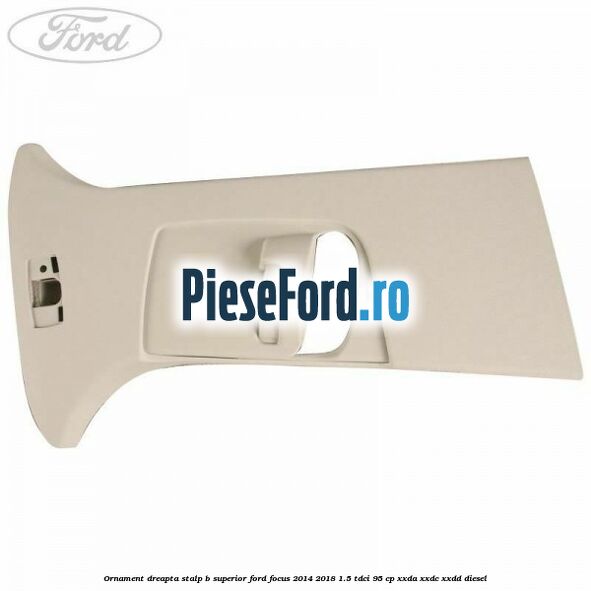 Ornament dreapta stalp B superior Ford Focus 2014-2018 1.5 TDCi 95 cp XXDA, XXDC, XXDD diesel