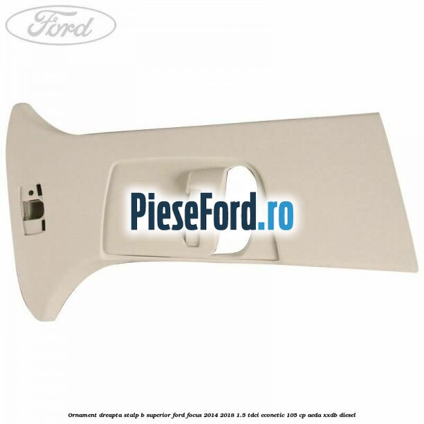 Ornament dreapta stalp B superior Ford Focus 2014-2018 1.5 TDCi ECOnetic 105 cp AEDA, XXDB diesel