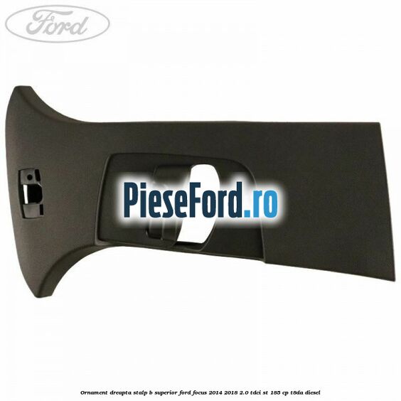 Ornament dreapta stalp B superior Ford Focus 2014-2018 2.0 TDCi ST 185 cp T8DA diesel