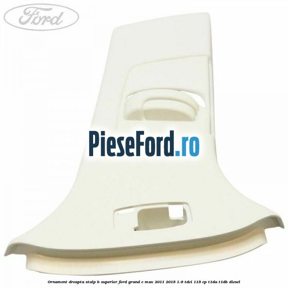 Ornament dreapta stalp B superior Ford Grand C-Max 2011-2015 1.6 TDCi 115 cp T1DA, T1DB diesel