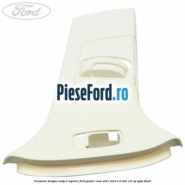 Ornament dreapta stalp B superior Ford Grand C-Max 2011-2015 2.0 TDCi 115 cp TYDA diesel