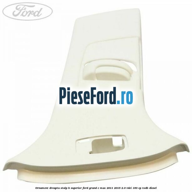 Ornament dreapta stalp B superior Ford Grand C-Max 2011-2015 2.0 TDCi 163 cp Ornament dreapta stalp B superior Ford Grand C-Max 2011-2015 2.0 TDCi 163 cp TXDB diesel