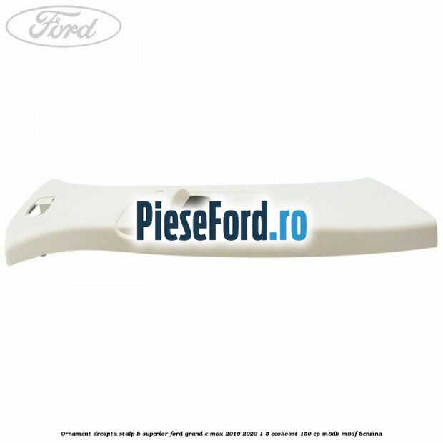 Ornament dreapta stalp B superior Ford Grand C-Max 2016-2020 1.5 EcoBoost 150 cp M8DB, M8DF benzina