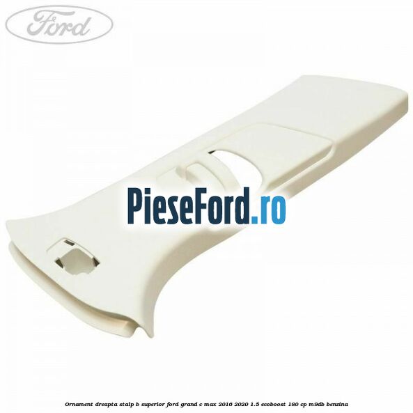 Ornament dreapta stalp B superior Ford Grand C-Max 2016-2020 1.5 EcoBoost 180 cp M9DB benzina