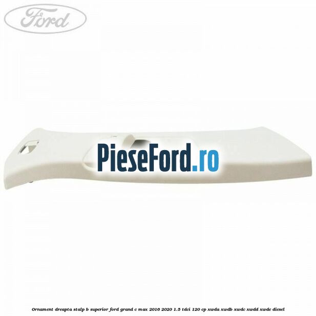 Ornament dreapta stalp B superior Ford Grand C-Max 2016-2020 1.5 TDCi 120 cp XWDA, XWDB, XWDC, XWDD, XWDE diesel