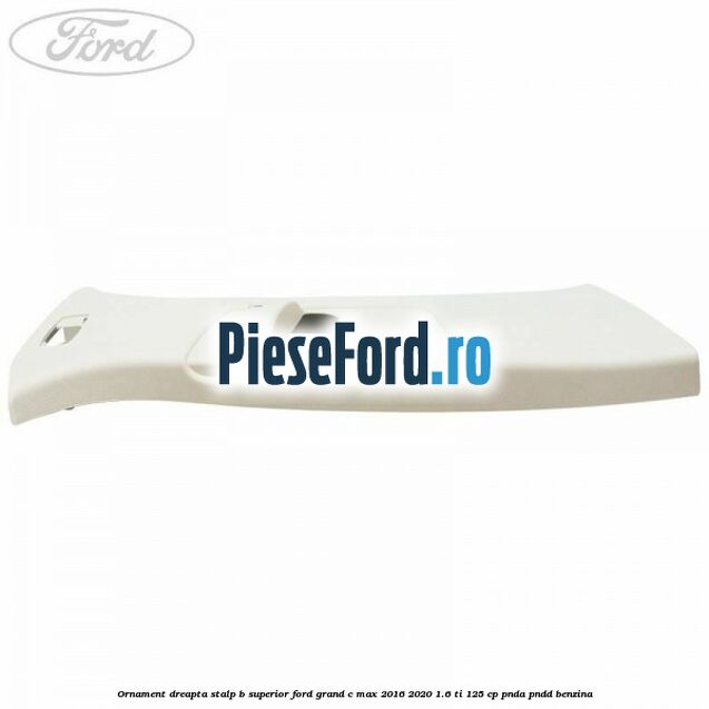 Ornament dreapta stalp B superior Ford Grand C-Max 2016-2020 1.6 Ti 125 cp PNDA, PNDD benzina