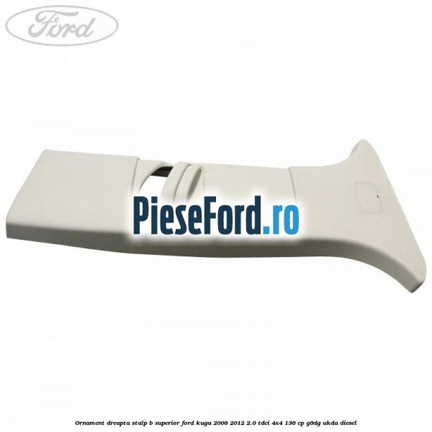 Ornament dreapta stalp B superior Ford Kuga 2008-2012 2.0 TDCi 4x4 136 cp G6DG, UKDA diesel