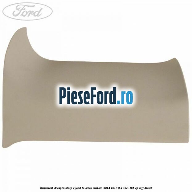 Ornament dreapta stalp C Ford Tourneo Custom 2014-2018 2.2 TDCi 155 cp Ornament dreapta stalp C Ford Tourneo Custom 2014-2018 2.2 TDCi 155 cp CVFF diesel