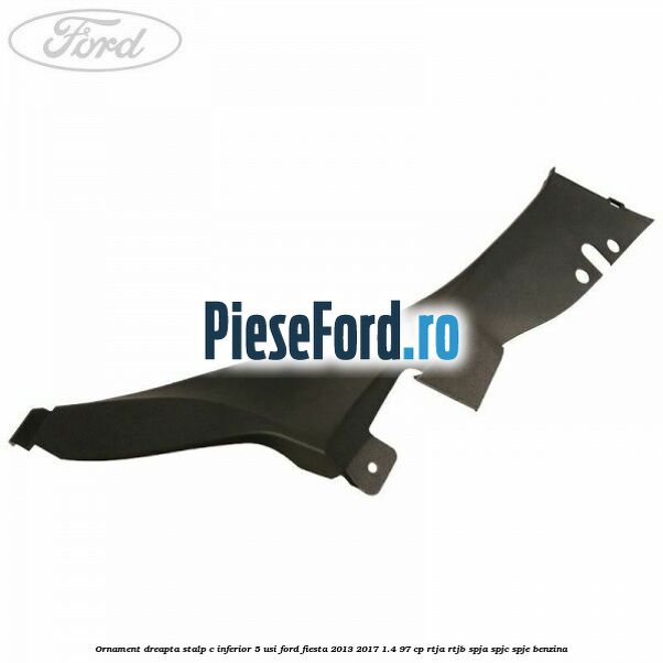 Ornament dreapta stalp C inferior 5 usi Ford Fiesta 2013-2017 1.4 97 cp RTJA, RTJB, SPJA, SPJC, SPJE benzina
