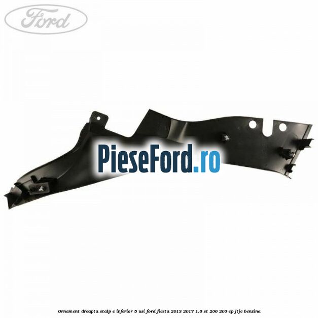 Ornament dreapta stalp C inferior 5 usi Ford Fiesta 2013-2017 1.6 ST 200 200 cp JTJC benzina