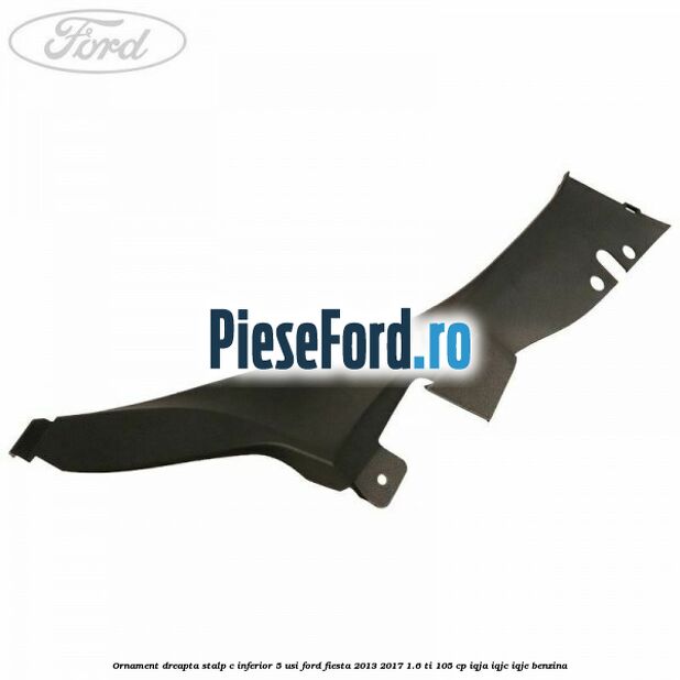 Ornament dreapta stalp C inferior 5 usi Ford Fiesta 2013-2017 1.6 Ti 105 cp IQJA, IQJC, IQJE benzina