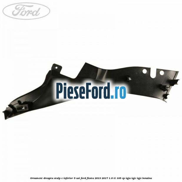Ornament dreapta stalp C inferior 5 usi Ford Fiesta 2013-2017 1.6 Ti 105 cp IQJA, IQJC, IQJE benzina