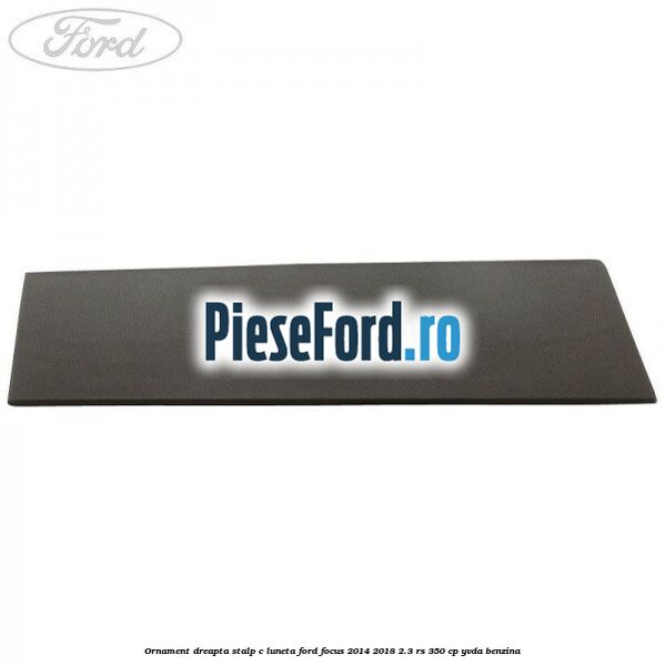 Ornament dreapta stalp C luneta Ford Focus 2014-2018 2.3 RS 350 cp YVDA benzina