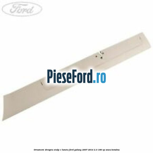Ornament dreapta stalp C luneta Ford Galaxy 2007-2014 2.3 160 cp SEWA benzina