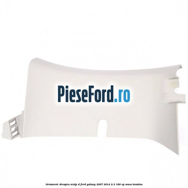 Ornament dreapta stalp D Ford Galaxy 2007-2014 2.3 160 cp SEWA benzina