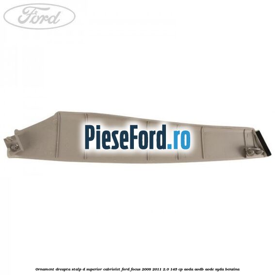 Ornament dreapta stalp D superior cabriolet Ford Focus 2008-2011 2.0 145 cp AODA, AODB, AODE, SYDA benzina