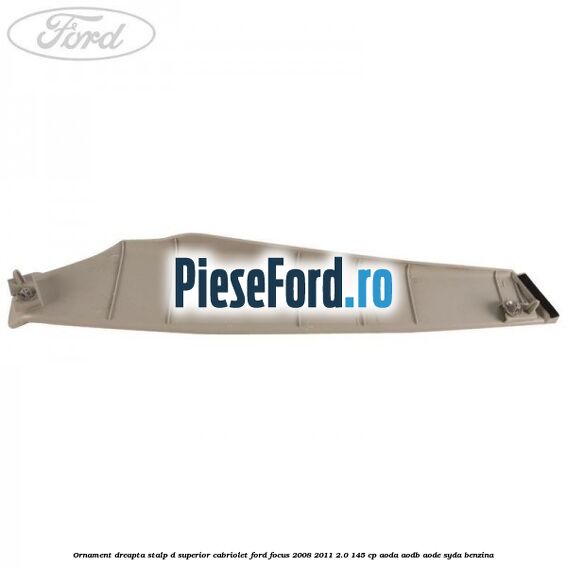 Ornament dreapta stalp D superior cabriolet Ford Focus 2008-2011 2.0 145 cp AODA, AODB, AODE, SYDA benzina