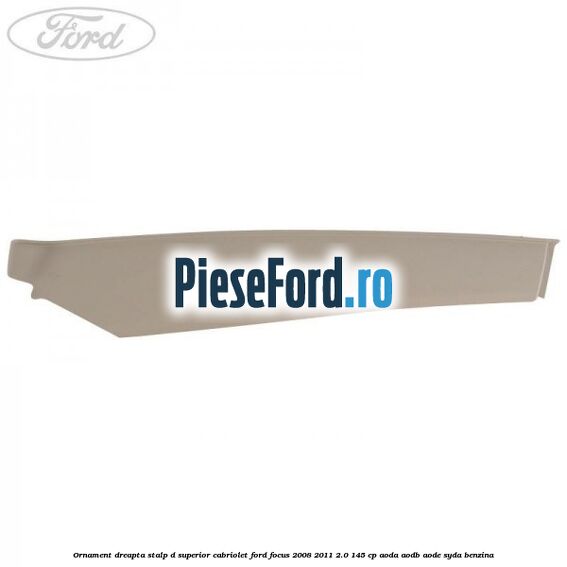 Ornament dreapta stalp D superior cabriolet Ford Focus 2008-2011 2.0 145 cp AODA, AODB, AODE, SYDA benzina