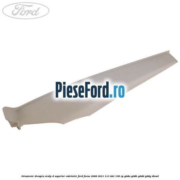 Ornament dreapta stalp D superior cabriolet Ford Focus 2008-2011 2.0 TDCi 136 cp Ornament dreapta stalp D superior cabriolet Ford Focus 2008-2011 2.0 TDCi 136 cp G6DA, G6DB, G6DD, G6DG diesel