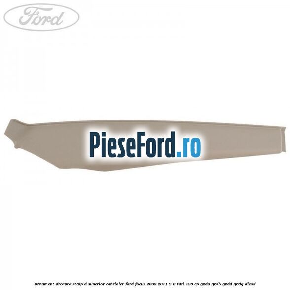 Ornament dreapta stalp D superior cabriolet Ford Focus 2008-2011 2.0 TDCi 136 cp Ornament dreapta stalp D superior cabriolet Ford Focus 2008-2011 2.0 TDCi 136 cp G6DA, G6DB, G6DD, G6DG diesel