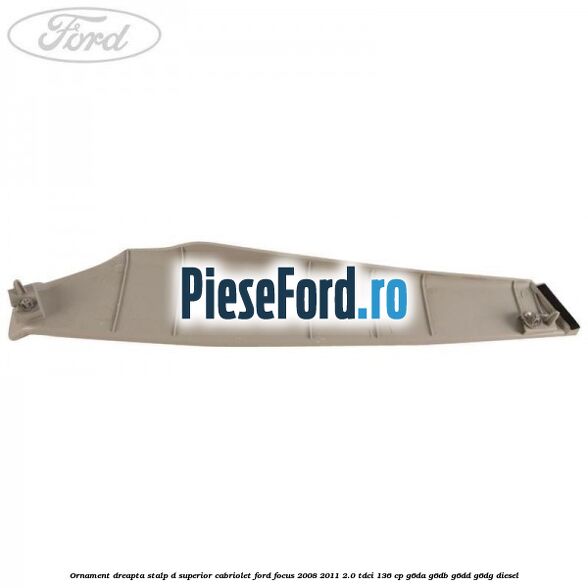 Ornament dreapta stalp D superior cabriolet Ford Focus 2008-2011 2.0 TDCi 136 cp Ornament dreapta stalp D superior cabriolet Ford Focus 2008-2011 2.0 TDCi 136 cp G6DA, G6DB, G6DD, G6DG diesel