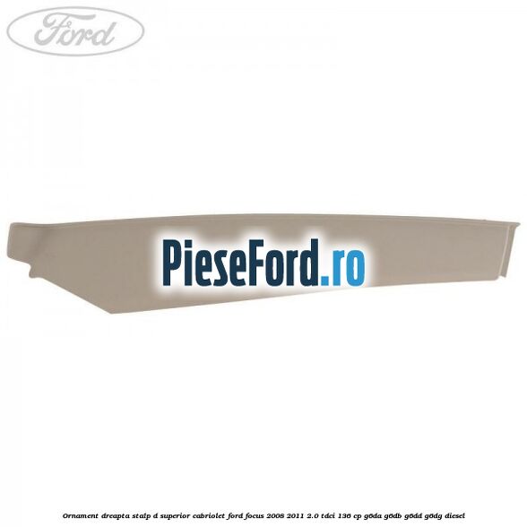 Ornament dreapta stalp D superior cabriolet Ford Focus 2008-2011 2.0 TDCi 136 cp Ornament dreapta stalp D superior cabriolet Ford Focus 2008-2011 2.0 TDCi 136 cp G6DA, G6DB, G6DD, G6DG diesel