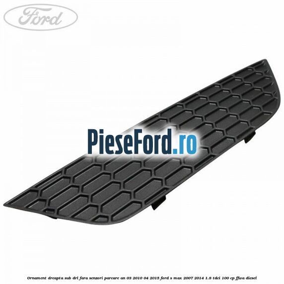 Ornament dreapta sub DRL fara senzori parcare an 03/2010-04/2015 Ford S-Max 2007-2014 1.8 TDCi 100 cp FFWA diesel
