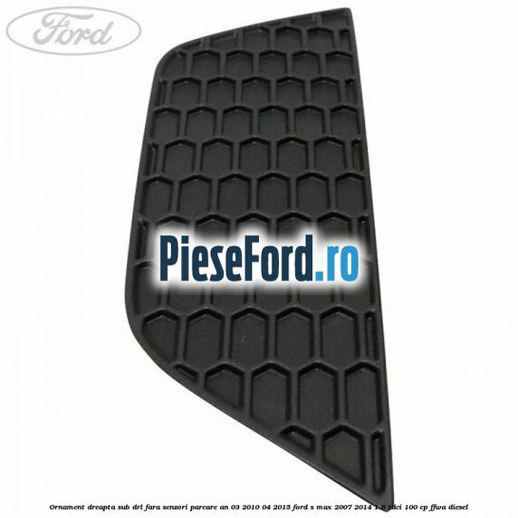 Ornament dreapta sub DRL fara senzori parcare an 03/2010-04/2015 Ford S-Max 2007-2014 1.8 TDCi 100 cp FFWA diesel