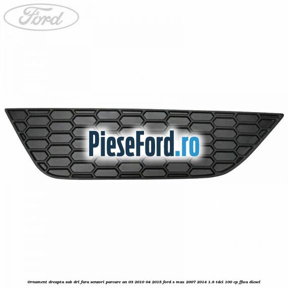 Ornament dreapta sub DRL fara senzori parcare an 03/2010-04/2015 Ford S-Max 2007-2014 1.8 TDCi 100 cp FFWA diesel