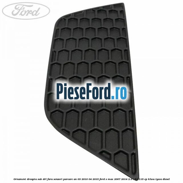 Ornament dreapta sub DRL fara senzori parcare an 03/2010-04/2015 Ford S-Max 2007-2014 2.0 TDCi 115 cp KLWA, TYWA diesel