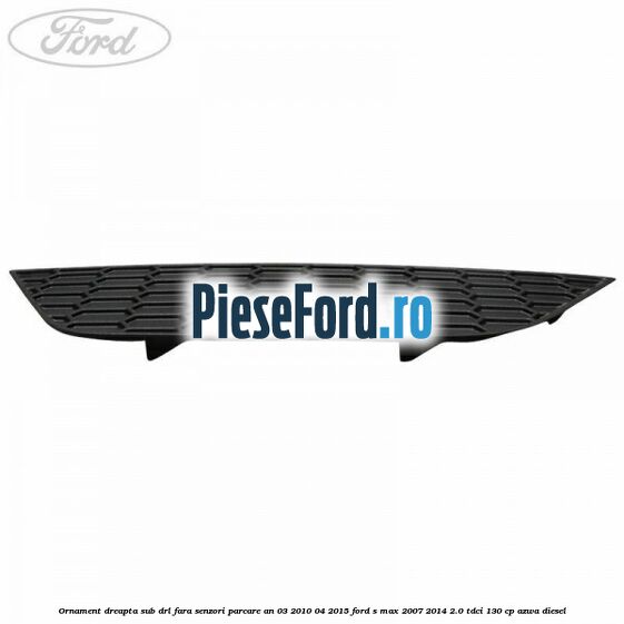 Ornament dreapta sub DRL fara senzori parcare an 03/2010-04/2015 Ford S-Max 2007-2014 2.0 TDCi 130 cp AZWA diesel