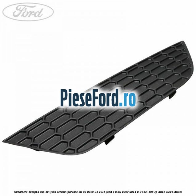 Ornament dreapta sub DRL fara senzori parcare an 03/2010-04/2015 Ford S-Max 2007-2014 2.0 TDCi 136 cp AZWC, UKWA diesel