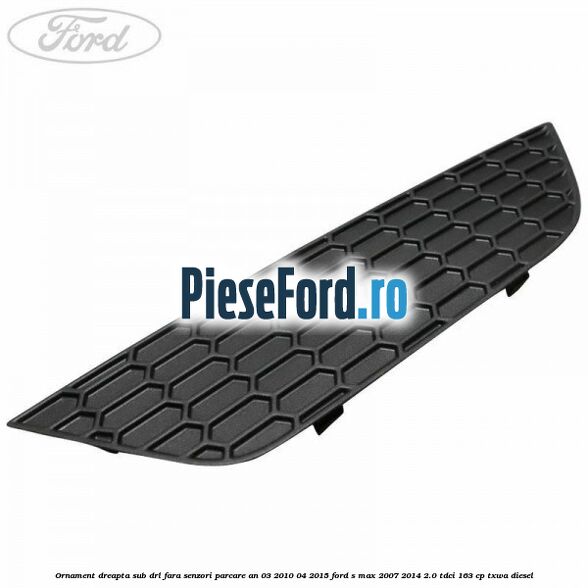 Ornament dreapta sub DRL fara senzori parcare an 03/2010-04/2015 Ford S-Max 2007-2014 2.0 TDCi 163 cp TXWA diesel